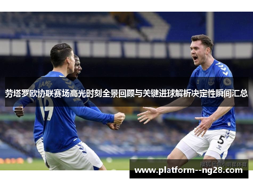劳塔罗欧协联赛场高光时刻全景回顾与关键进球解析决定性瞬间汇总 劳塔罗欧协联赛场高光时刻全景回顾与关键进球解析决定性瞬间汇总
