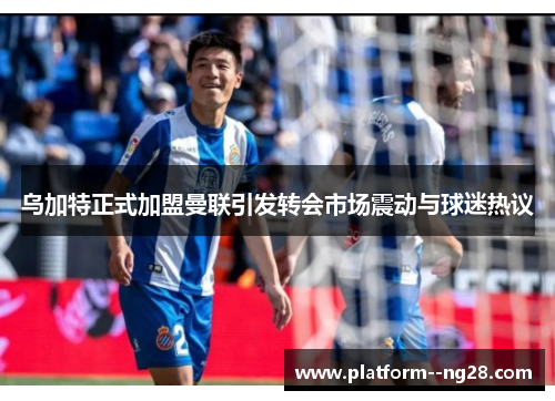 乌加特正式加盟曼联引发转会市场震动与球迷热议