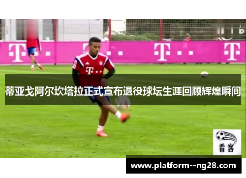 蒂亚戈阿尔坎塔拉正式宣布退役球坛生涯回顾辉煌瞬间 蒂亚戈阿尔坎塔拉正式宣布退役球坛生涯回顾辉煌瞬间